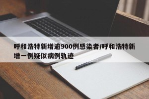 呼和浩特新增逾900例感染者/呼和浩特新增一例疑似病例轨迹