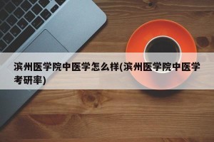 滨州医学院中医学怎么样(滨州医学院中医学考研率)