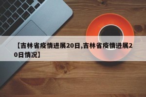 【吉林省疫情进展20日,吉林省疫情进展20日情况】