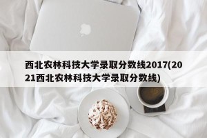 西北农林科技大学录取分数线2017(2021西北农林科技大学录取分数线)