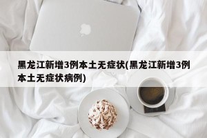 黑龙江新增3例本土无症状(黑龙江新增3例本土无症状病例)