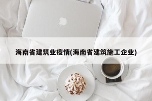 海南省建筑业疫情(海南省建筑施工企业)