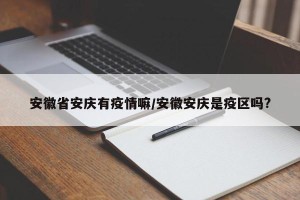 安徽省安庆有疫情嘛/安徽安庆是疫区吗?
