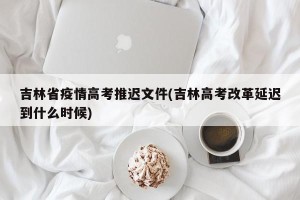 吉林省疫情高考推迟文件(吉林高考改革延迟到什么时候)