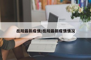 岳阳最新疫情/岳阳最新疫情情况