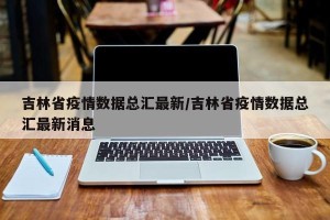 吉林省疫情数据总汇最新/吉林省疫情数据总汇最新消息