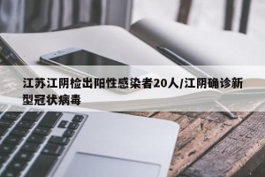 江苏江阴检出阳性感染者20人/江阴确诊新型冠状病毒
