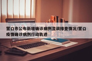 营口市公布新增确诊病例流调排查情况/营口疫情确诊病例行动轨迹