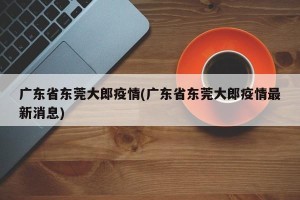 广东省东莞大郎疫情(广东省东莞大郎疫情最新消息)
